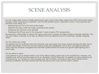 SCENE ANALYSIS
For the ‘trolley dash’ scene I initially planed just to get a shot of the trolley wheel and a POV shot of the ceiling,
however, when assessing the cameras I had and the location layout I was able to add in more cameras and
therefore more shots, so I-
• Attached the Go Pro to the front of the trolley
• Attached the Sony under the trolley (pointing at the wheel)
• Positioned the Cannon in the stairwell
• Positioned the iPhone next to the character’s head (to get a POV perspective)
By doing this I will be able to capture the same scene from a variety of angles creating cinematic diversity. This
not only creates continuity, but is also an efficient and time effective way of conducting a visually intriguing
shoot.
For the closed eye scene-
The lighting was not sufficient when the character was lying down due to the camera blocking the light. Not to
mention the position of the hair and the camera angle was unflattering. This is why I arranged to shoot the
scene with the character sat against the wall with a pillow behind the head as to get the right lighting and a
good angle.
For the father’s scene-
I had planned to get a simple medium shot of the father looking upset next to the hospital bed. However, the
hospital room did not have the space to do so, therefore I had to improvise. In addition my actor wanted to be
inconspicuous, so I devised an over shoulder shot with the father covering his face which allowed me to
achieve an effective shot that worked well with the layout of the room and the actor’s wishes.
 