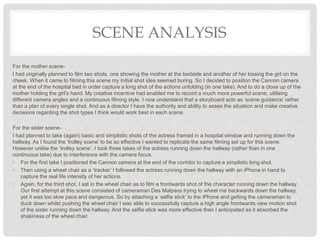 SCENE ANALYSIS
For the mother scene-
I had originally planned to film two shots, one showing the mother at the bedside and another of her kissing the girl on the
cheek. When it came to filming this scene my initial shot idea seemed boring. So I decided to position the Cannon camera
at the end of the hospital bed in order capture a long shot of the actions unfolding (in one take). And to do a close up of the
mother holding the girl’s hand. My creative incentive had enabled me to record a much more powerful scene, utilising
different camera angles and a continuous filming style. I now understand that a storyboard acts as ‘scene guidance’ rather
than a plan of every single shot. And as a director I have the authority and ability to asses the situation and make creative
decisions regarding the shot types I think would work best in each scene.
For the sister scene-
I had planned to take (again) basic and simplistic shots of the actress framed in a hospital window and running down the
hallway. As I found the ‘trolley scene’ to be so effective I wanted to replicate the same filming set up for this scene.
However unlike the ‘trolley scene’, I took three takes of the actress running down the hallway (rather than in one
continuous take) due to interference with the camera focus.
• For the first take I positioned the Cannon camera at the end of the corridor to capture a simplistic long shot.
• Then using a wheel chair as a ‘tracker’ I followed the actress running down the hallway with an iPhone in hand to
capture the real life intensity of her actions.
• Again, for the third shot, I sat in the wheel chair as to film a frontwards shot of the character running down the hallway.
Our first attempt at this scene consisted of cameraman Des Malpass trying to wheel me backwards down the hallway,
yet it was too slow pace and dangerous. So by attaching a ‘selfie stick’ to the iPhone and getting the cameraman to
duck down whilst pushing the wheel chair I was able to successfully capture a high angle frontwards view motion shot
of the sister running down the hallway. And the selfie stick was more effective then I anticipated as it absorbed the
shakiness of the wheel chair.
 