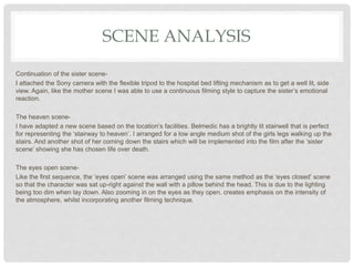 SCENE ANALYSIS
Continuation of the sister scene-
I attached the Sony camera with the flexible tripod to the hospital bed lifting mechanism as to get a well lit, side
view. Again, like the mother scene I was able to use a continuous filming style to capture the sister’s emotional
reaction.
The heaven scene-
I have adapted a new scene based on the location’s facilities. Belmedic has a brightly lit stairwell that is perfect
for representing the ‘stairway to heaven’. I arranged for a low angle medium shot of the girls legs walking up the
stairs. And another shot of her coming down the stairs which will be implemented into the film after the ‘sister
scene’ showing she has chosen life over death.
The eyes open scene-
Like the first sequence, the ‘eyes open’ scene was arranged using the same method as the ‘eyes closed’ scene
so that the character was sat up-right against the wall with a pillow behind the head. This is due to the lighting
being too dim when lay down. Also zooming in on the eyes as they open, creates emphasis on the intensity of
the atmosphere, whilst incorporating another filming technique.
 