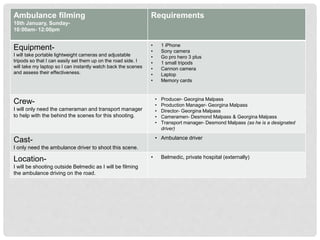 Ambulance filming
10th January, Sunday-
10:00am- 12:00pm
Requirements
Equipment-
I will take portable lightweight cameras and adjustable
tripods so that I can easily set them up on the road side. I
will take my laptop so I can instantly watch back the scenes
and assess their effectiveness.
• 1 iPhone
• Sony camera
• Go pro hero 3 plus
• 1 small tripods
• Cannon camera
• Laptop
• Memory cards
Crew-
I will only need the cameraman and transport manager
to help with the behind the scenes for this shooting.
• Producer- Georgina Malpass
• Production Manager- Georgina Malpass
• Director- Georgina Malpass
• Cameramen- Desmond Malpass & Georgina Malpass
• Transport manager- Desmond Malpass (as he is a designated
driver)
Cast-
I only need the ambulance driver to shoot this scene.
• Ambulance driver
Location-
I will be shooting outside Belmedic as I will be filming
the ambulance driving on the road.
• Belmedic, private hospital (externally)
 