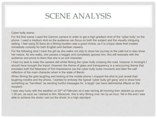 SCENE ANALYSIS
Cyber bully scene-
For the first scene I used the Cannon camera in order to get a high gradient shot of the ‘cyber bully’ on the
phone. I used a medium shot so the audience can focus on both the subject and the visually intriguing
setting. I feel using St Sava as a filming location was a good choice, as it is unique ideas that creates
immediate curiosity for both English and Serbian viewers.
For the following shot I track the girl as she walks not only to show her journey to the café but to also show
her nature. As she walks, she passes a beggar and completely ignores him, this will resonate with the
audience and prove to them that she is an evil character.
I tried my best to keep the camera still whilst filming the cyber bully crossing the road, however in hindsight I
should have brought the tripod. However the theme of glass and transparency is a reoccurring theme that
emulates both the falseness of first impressions (as the cyber bully looks innocent) and later the self
reflection of the main character when in the state of Bardo.
When filming the girls laughing and looking at the mobile phone I cropped the shot to just reveal their
laughing mouths and the phone. I wanted to embody the typical ‘cyber bully girl gang’ and to show how
something so “harmless” as sending hurtful messages for ‘a laugh’ can have detrimental effects on the
recipient.
I was very lucky with the weather on 23rd of February as it was raining all morning then cleared up around
1:30 pm, as soon as I started to film. Moreover, this is why filming over ran by an hour. Yet in the end I was
able to achieve the shots I set out the shoot, to a high standard.
 