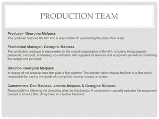 PRODUCTION TEAM
Producer- Georgina Malpass
The producer finances the film and is responsible for assembling the production team.
Production Manager- Georgina Malpass
The production manager is responsible for the overall organisation of the film, including hiring support
personnel, transport, scheduling, co-ordination with suppliers of services and equipment as well as monitoring
the budget and payment.
Director- Georgina Malpass
In charge of the creative force that pulls a film together. The director vision shapes the look of a film and is
responsible for turning the words of a script into moving images on screen.
Cameramen- Des Malpass, Joanne Malpass & Georgina Malpass
Responsible for following the directions given by the director. A cameraman manually operates the equipment
needed to shoot a film. (They have no creative freedom)
 
