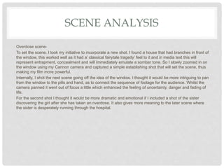 SCENE ANALYSIS
Overdose scene-
To set the scene. I took my initiative to incorporate a new shot. I found a house that had branches in front of
the window, this worked well as it had a’ classical fairytale tragedy’ feel to it and in media text this will
represent entrapment, concealment and will immediately emulate a somber tone. So I slowly zoomed in on
the window using my Cannon camera and captured a simple establishing shot that will set the scene, thus
making my film more powerful.
Internally, I shot the next scene going off the idea of the window. I thought it would be more intriguing to pan
from the window to the pills and hand, as to connect the sequence of footage for the audience. Whilst the
camera panned it went out of focus a little which enhanced the feeling of uncertainty, danger and fading of
life.
For the second shot I thought it would be more dramatic and emotional if I included a shot of the sister
discovering the girl after she has taken an overdose. It also gives more meaning to the later scene where
the sister is desperately running through the hospital.
 
