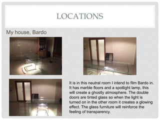 LOCATIONS
It is in this neutral room I intend to film Bardo in.
It has marble floors and a spotlight lamp, this
will create a ghostly atmosphere. The double
doors are tinted glass so when the light is
turned on in the other room it creates a glowing
effect. The glass furniture will reinforce the
feeling of transparency.
My house, Bardo
 