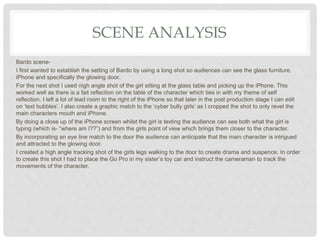 SCENE ANALYSIS
Bardo scene-
I first wanted to establish the setting of Bardo by using a long shot so audiences can see the glass furniture,
iPhone and specifically the glowing door.
For the next shot I used nigh angle shot of the girl sitting at the glass table and picking up the iPhone. This
worked well as there is a fait reflection on the table of the character which ties in with my theme of self
reflection. I left a lot of lead room to the right of the iPhone so that later in the post production stage I can edit
on ‘text bubbles’. I also create a graphic match to the ‘cyber bully girls’ as I cropped the shot to only revel the
main characters mouth and iPhone.
By doing a close up of the iPhone screen whilst the girl is texting the audience can see both what the girl is
typing (which is- “where am I??”) and from the girls point of view which brings them closer to the character.
By incorporating an eye line match to the door the audience can anticipate that the main character is intrigued
and attracted to the glowing door.
I created a high angle tracking shot of the girls legs walking to the door to create drama and suspence. In order
to create this shot I had to place the Go Pro in my sister’s toy car and instruct the cameraman to track the
movements of the character.
 