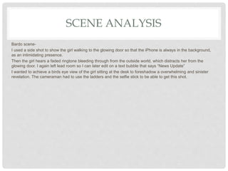 SCENE ANALYSIS
Bardo scene-
I used a side shot to show the girl walking to the glowing door so that the iPhone is always in the background,
as an intimidating presence.
Then the girl hears a faded ringtone bleeding through from the outside world, which distracts her from the
glowing door. I again left lead room so I can later edit on a text bubble that says “News Update”
I wanted to achieve a birds eye view of the girl sitting at the desk to foreshadow a overwhelming and sinister
revelation. The cameraman had to use the ladders and the selfie stick to be able to get this shot.
 