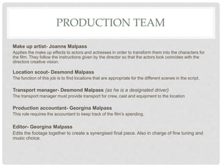 PRODUCTION TEAM
Make up artist- Joanne Malpass
Applies the make up effects to actors and actresses in order to transform them into the characters for
the film. They follow the instructions given by the director so that the actors look coincides with the
directors creative vision.
Location scout- Desmond Malpass
The function of this job is to find locations that are appropriate for the different scenes in the script.
Transport manager- Desmond Malpass (as he is a designated driver)
The transport manager must provide transport for crew, cast and equipment to the location
Production accountant- Georgina Malpass
This role requires the accountant to keep track of the film’s spending.
Editor- Georgina Malpass
Edits the footage together to create a synergised final piece. Also in charge of fine tuning and
music choice.
 