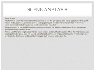 SCENE ANALYSIS
Bardo scene-
Another close-up on the screen allows the audience to see the girl is going on a News application which builds
intrigue and suspense. Again using a close up to gage the girls reaction makes her emotion of shock and
horror more readable to the audience and therefore more impactful.
A low angle shot of the girl looking at the glowing door makes the audience feel the that girl is overwhelmed
and frightened by the news article.
A close-up of her grabbing the door handle builds tension and amplifies the action. When the iPhone receives a
message from the cyber bully I've used a crab shot so the iPhone is in focus and the girl is in the background
to indicate the dominance and threat that the cyber bully imposes on the girls life.
 