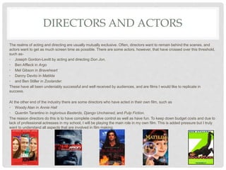 DIRECTORS AND ACTORS
The realms of acting and directing are usually mutually exclusive. Often, directors want to remain behind the scenes, and
actors want to get as much screen time as possible. There are some actors, however, that have crossed over this threshold,
such as-
• Joseph Gordon-Levitt by acting and directing Don Jon,
• Ben Affleck in Argo
• Mel Gibson in Braveheart
• Danny Devito in Matilda
• and Ben Stiller in Zoolander.
These have all been undeniably successful and well received by audiences, and are films I would like to replicate in
success.
At the other end of the industry there are some directors who have acted in their own film, such as
• Woody Alan in Annie Hall
• Quentin Tarantino in Inglorious Basterds, Django Unchained, and Pulp Fiction.
The reason directors do this is to have complete creative control as well as have fun. To keep down budget costs and due to
lack of professional actresses in my school, I will be playing the main role in my own film. This is added pressure but I truly
want to understand all aspects that are involved in film making.
 