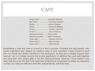 CAST
Grace Simm…................Georgina Malpass
May Simm…....................Francesca Malpass
Mother….........................Joanne Malpass
Father…...........................Desmond Malpass
Nurse 1…..........................Sandra Jovanovic
Nurse 2............................ Sania Vuckovic
Ambulance Driver….......Zoran Grbic
Medical technition .........Marko Cvetkovic
Cyber bully 1…............... Katarina Udovicic
Cyber bully 2 ….............. Milena Smigic
Cyber bully 3…................Tijana Boricic
Assembling a cast and crew is crucial to a film’s success. Choosing the right people, who
would understand and respect my creative vision is very important. I have chosen to work
with my friends and family members in this production, as they are a reliable support team
(and as I am in a foreign country this is very significant). In addition they work well together
and bring their own unique gifts to the film making process. However I have made it very
clear that this is my film and I will need their professional cooperation to follow my directions
so that I can make an effective short film independently, with their help.
 