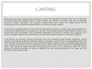 CASTING
Bad actors and age inappropriate casting are often the downfall of student films. As my film has
a limited script the amateur actors I have chosen are family and friends. My film is centered
around a family. Therefore, the casting is appropriate and I have the added bonus of the
authenticity of the characters looking alike- as we are actually related.
I would have possibly liked to have had the opportunity to team up with other class members to
hold a joint casting event, but seeing as I am the only student taking A level Media Studies in my
school this was impossible. Plus, potential drawbacks of hiring an actress are: payment, as I
have a limited budget and scheduling as working with another person’s schedule is difficult.
I did want to go through casting resources such as- contacting local theatre programs, acting
classes and putting up flyers; however, being in a foreign country there is a language barrier and
even though my film has a limited script and technically a Serbian actor could physically play the
role, I wouldn’t be able to have a creative input or direct them as we would not understand each
other. This would be costly and time consuming and is not a risk I wanted to take. So I have
chosen my family members as they are already the right physical types for the roles, and my
friends as they want to help.
 