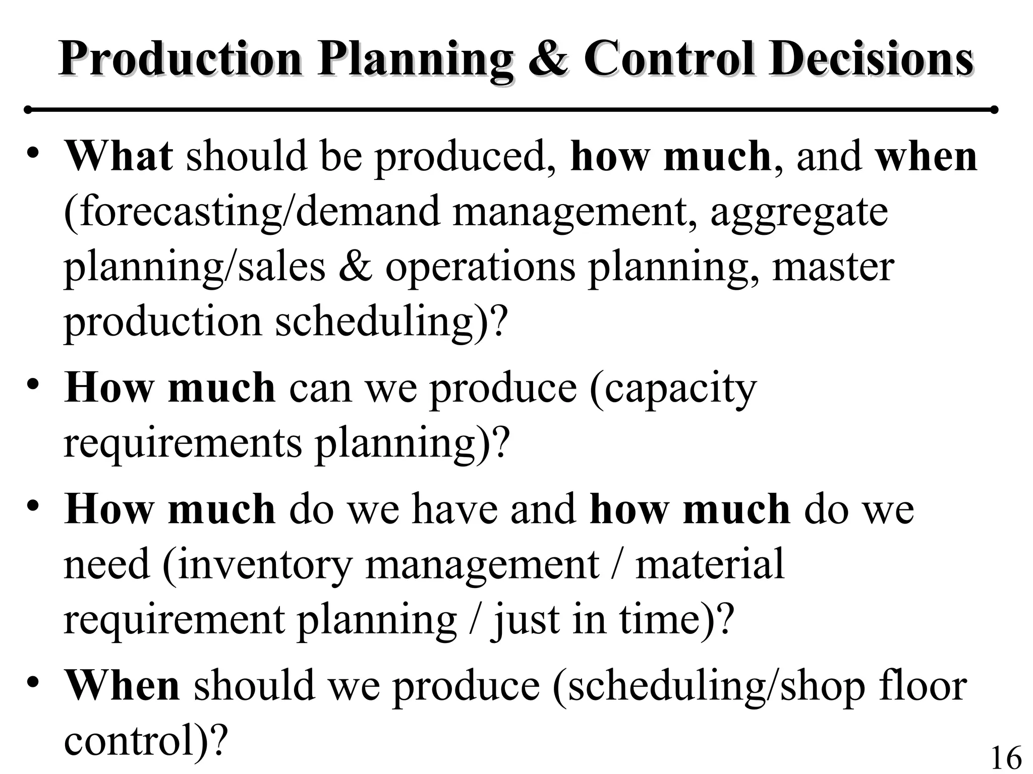 16
Production Planning & Control DecisionsProduction Planning & Control Decisions
• What should be produced, how much, and when
(forecasting/demand management, aggregate
planning/sales & operations planning, master
production scheduling)?
• How much can we produce (capacity
requirements planning)?
• How much do we have and how much do we
need (inventory management / material
requirement planning / just in time)?
• When should we produce (scheduling/shop floor
control)?
 