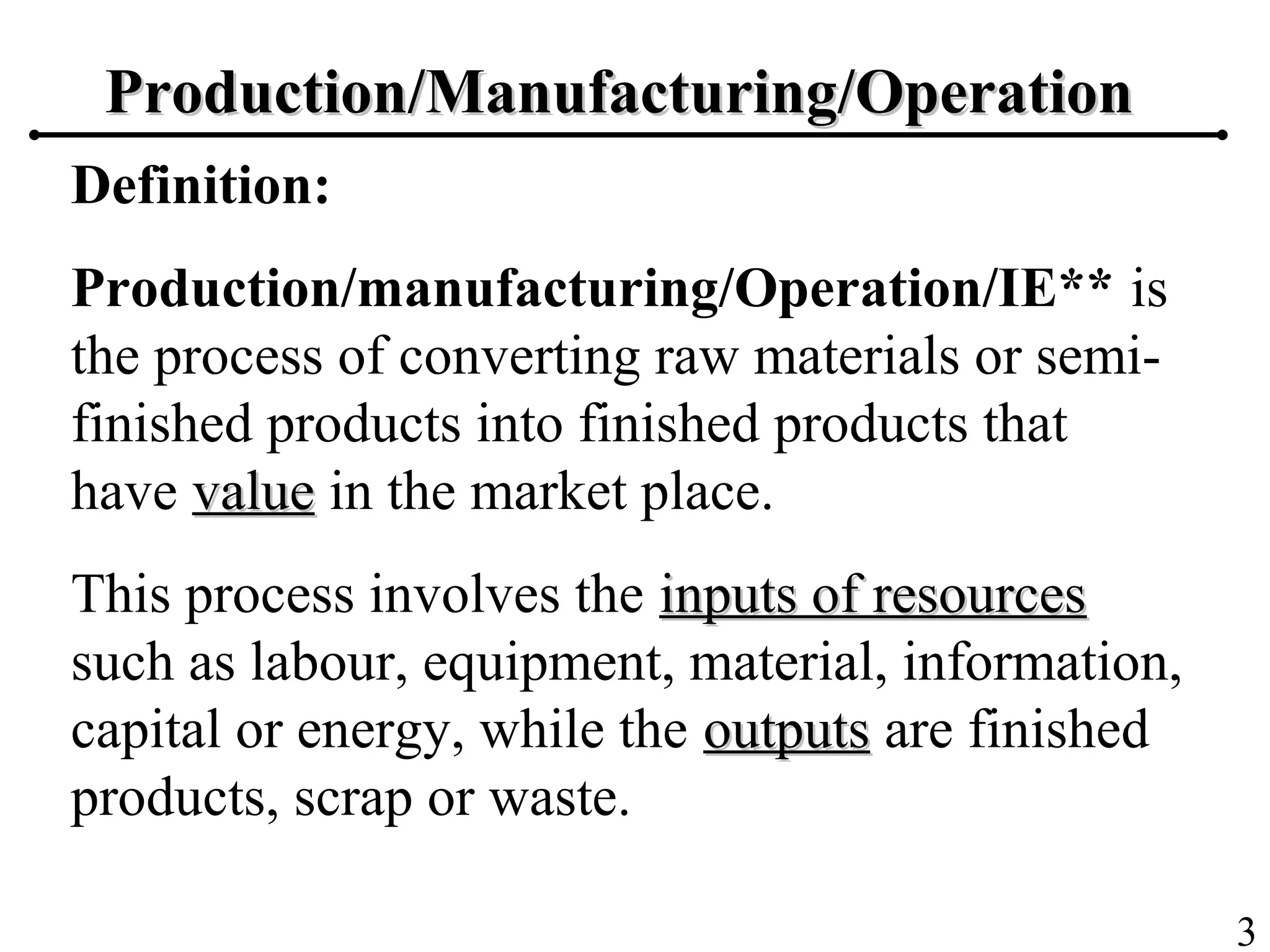 3
Production/Manufacturing/OperationProduction/Manufacturing/Operation
Definition:
Production/manufacturing/Operation/IE** is
the process of converting raw materials or semi-
finished products into finished products that
have valuevalue in the market place.
This process involves the inputs of resourcesinputs of resources
such as labour, equipment, material, information,
capital or energy, while the outputsoutputs are finished
products, scrap or waste.
 
