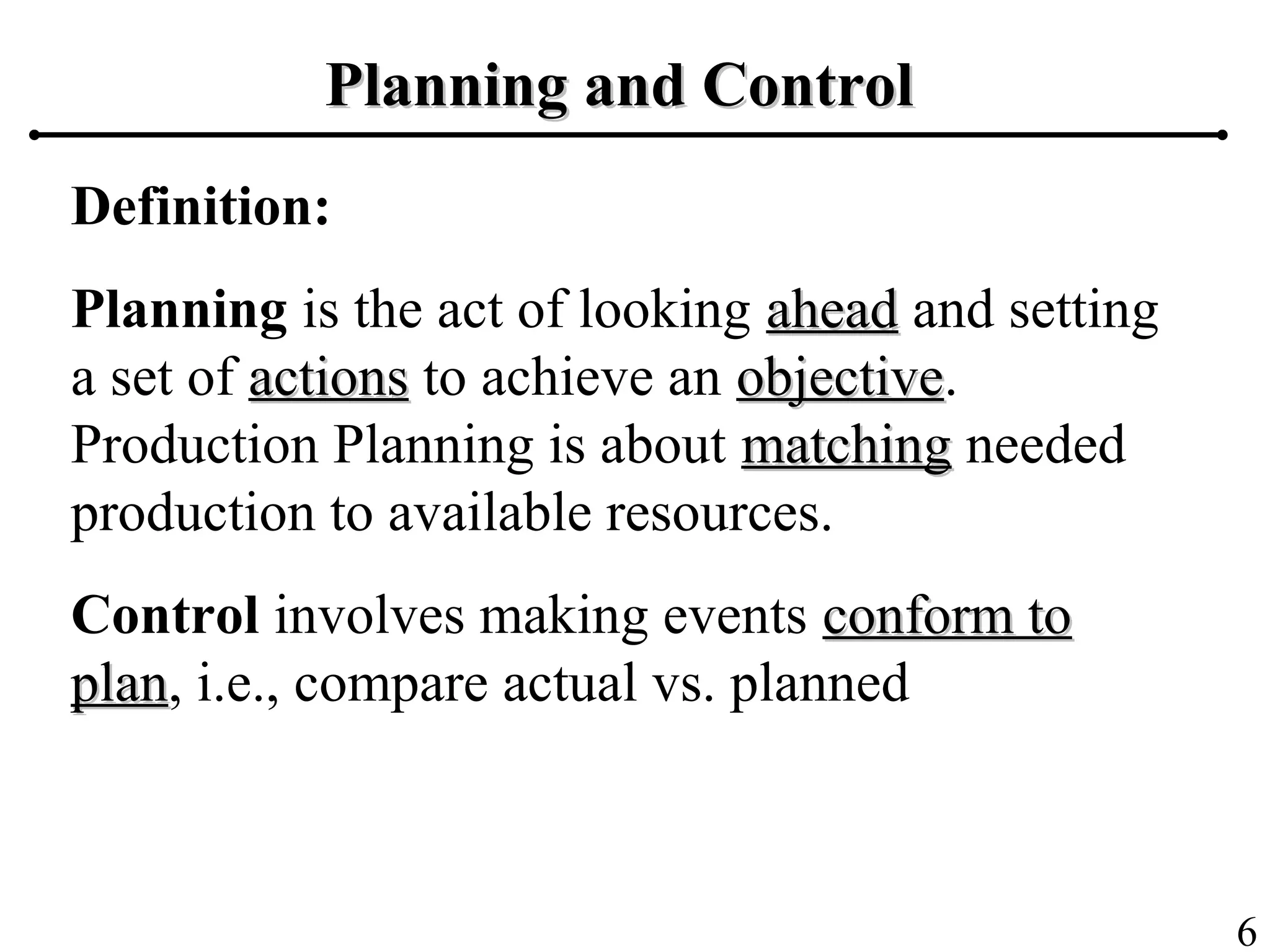 6
Planning and ControlPlanning and Control
Definition:
Planning is the act of looking aheadahead and setting
a set of actionsactions to achieve an objectiveobjective.
Production Planning is about matchingmatching needed
production to available resources.
Control involves making events conform toconform to
planplan, i.e., compare actual vs. planned
 