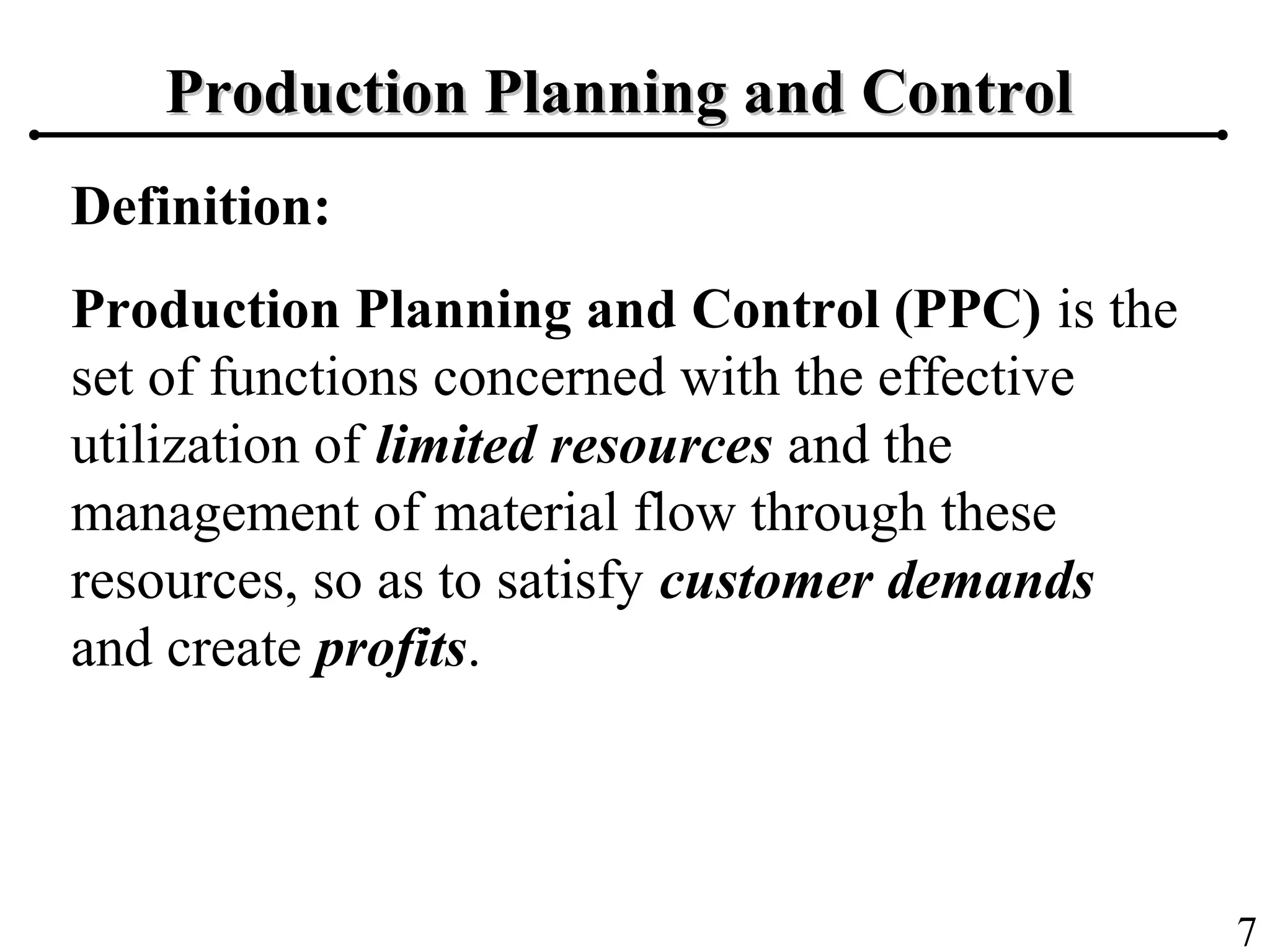 7
Production Planning and ControlProduction Planning and Control
Definition:
Production Planning and Control (PPC) is the
set of functions concerned with the effective
utilization of limited resources and the
management of material flow through these
resources, so as to satisfy customer demands
and create profits.
 