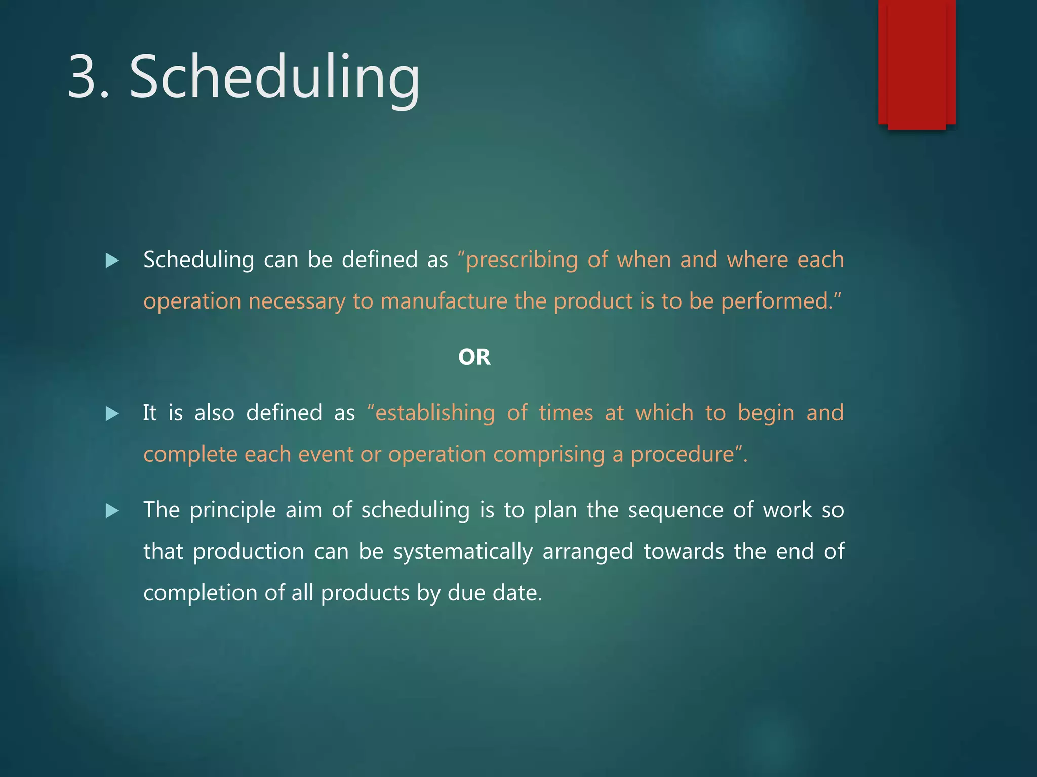 3. Scheduling
 Scheduling can be defined as “prescribing of when and where each
operation necessary to manufacture the product is to be performed.”
OR
 It is also defined as “establishing of times at which to begin and
complete each event or operation comprising a procedure”.
 The principle aim of scheduling is to plan the sequence of work so
that production can be systematically arranged towards the end of
completion of all products by due date.
 