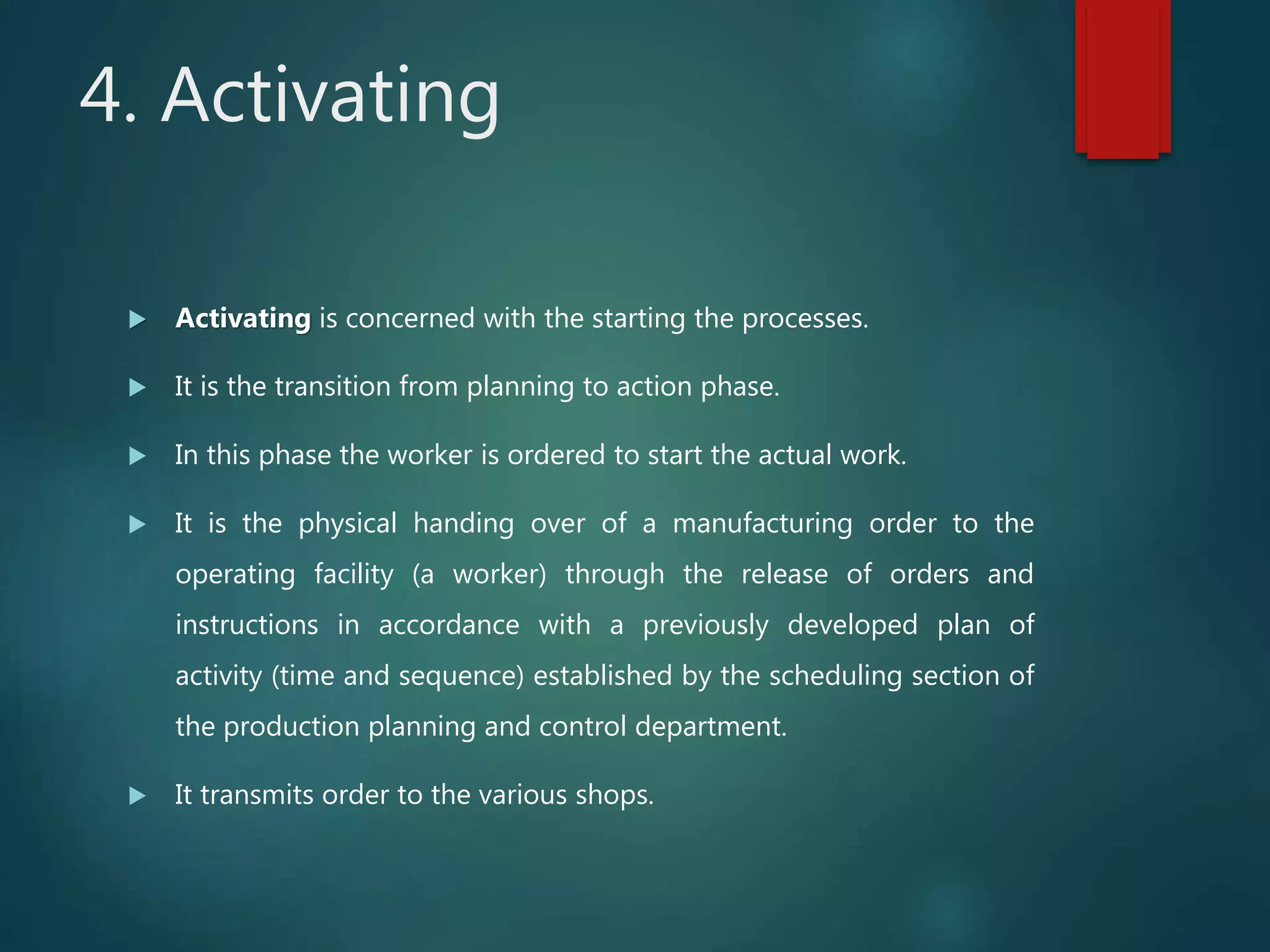 4. Activating
 Activating is concerned with the starting the processes.
 It is the transition from planning to action phase.
 In this phase the worker is ordered to start the actual work.
 It is the physical handing over of a manufacturing order to the
operating facility (a worker) through the release of orders and
instructions in accordance with a previously developed plan of
activity (time and sequence) established by the scheduling section of
the production planning and control department.
 It transmits order to the various shops.
 