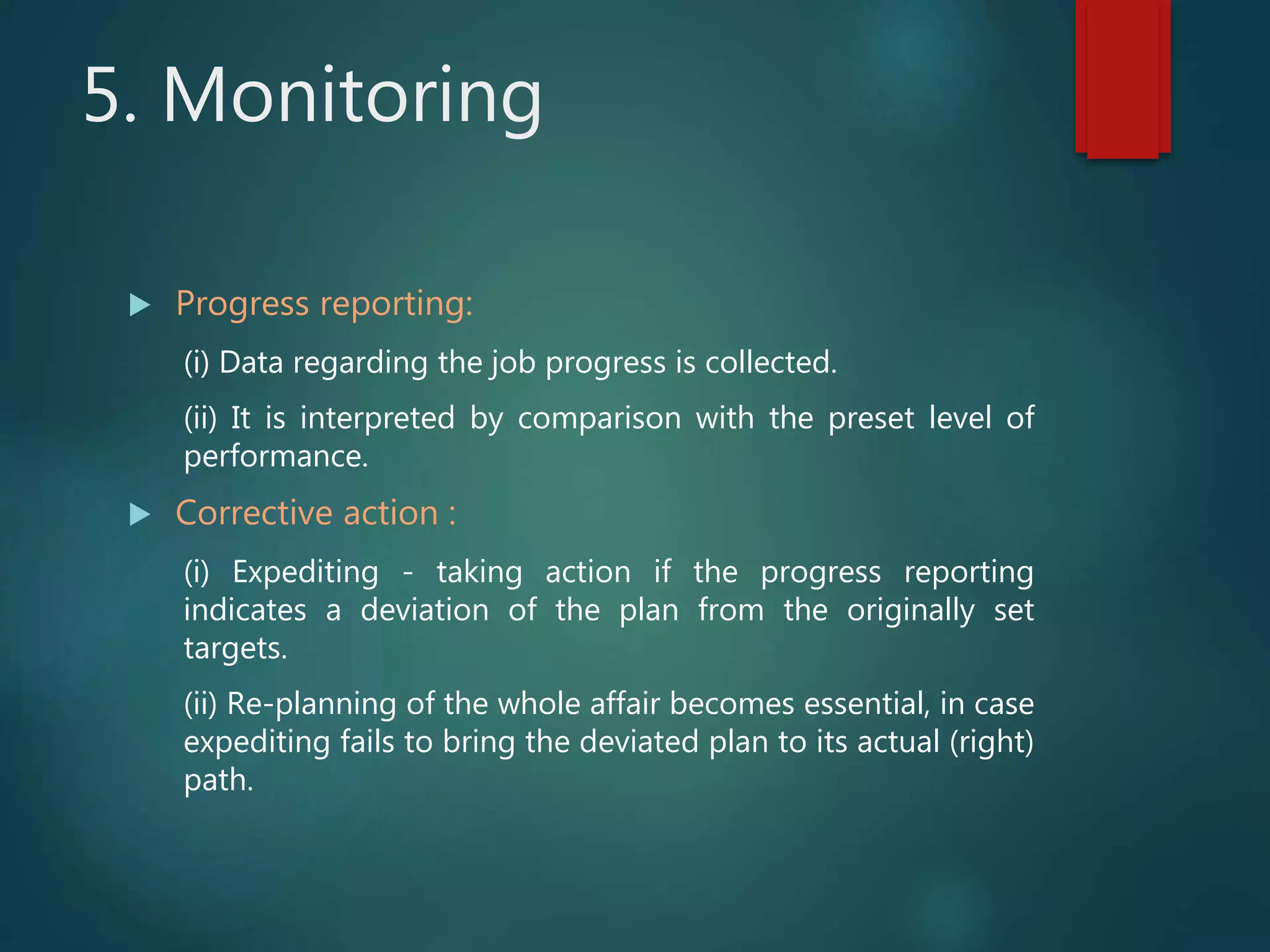 5. Monitoring
 Progress reporting:
(i) Data regarding the job progress is collected.
(ii) It is interpreted by comparison with the preset level of
performance.
 Corrective action :
(i) Expediting - taking action if the progress reporting
indicates a deviation of the plan from the originally set
targets.
(ii) Re-planning of the whole affair becomes essential, in case
expediting fails to bring the deviated plan to its actual (right)
path.
 
