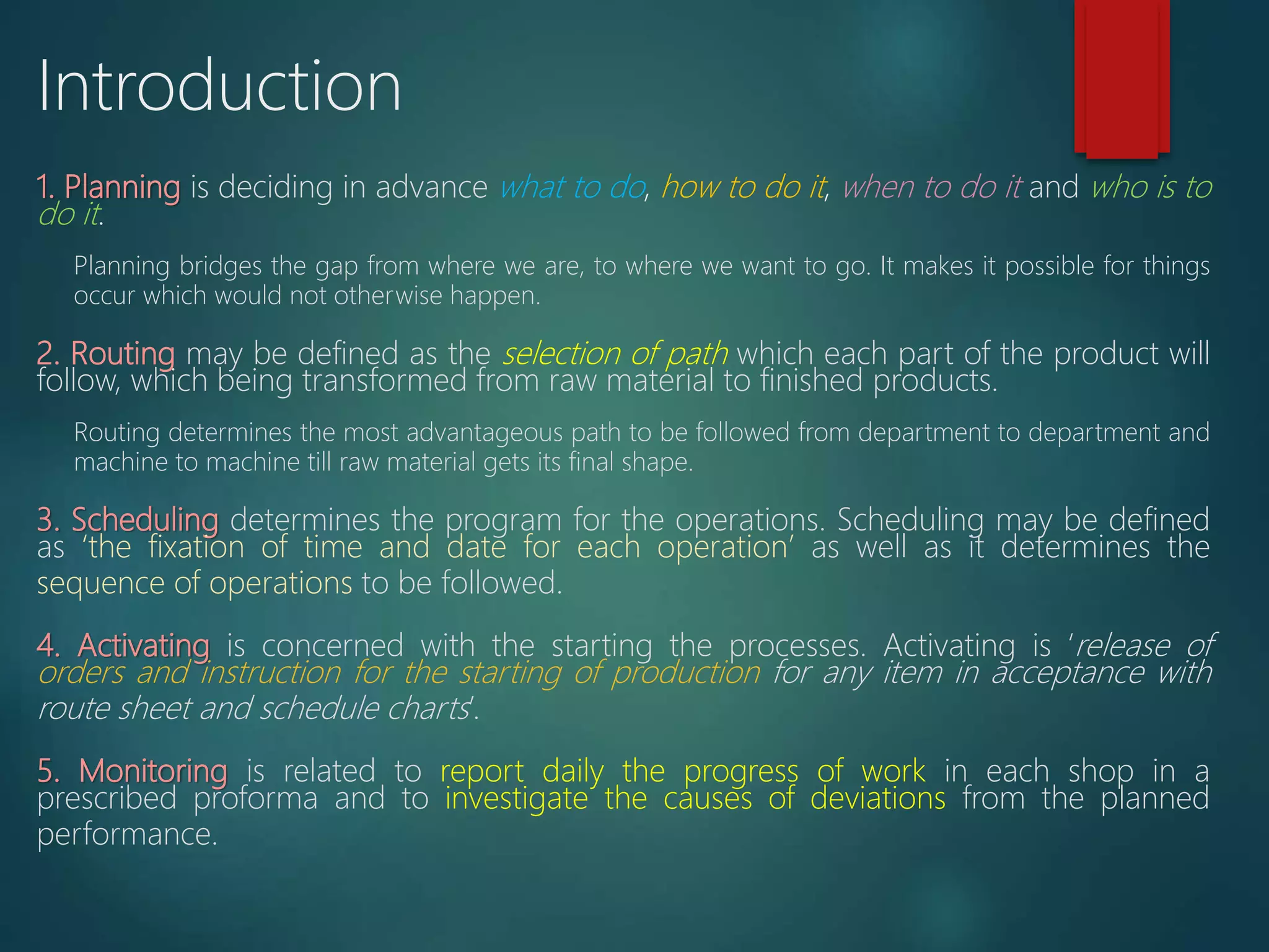 1. Planning is deciding in advance what to do, how to do it, when to do it and who is to
do it.
Planning bridges the gap from where we are, to where we want to go. It makes it possible for things
occur which would not otherwise happen.
2. Routing may be defined as the selection of path which each part of the product will
follow, which being transformed from raw material to finished products.
Routing determines the most advantageous path to be followed from department to department and
machine to machine till raw material gets its final shape.
3. Scheduling determines the program for the operations. Scheduling may be defined
as ‘the fixation of time and date for each operation’ as well as it determines the
sequence of operations to be followed.
4. Activating is concerned with the starting the processes. Activating is ‘release of
orders and instruction for the starting of production for any item in acceptance with
route sheet and schedule charts’.
5. Monitoring is related to report daily the progress of work in each shop in a
prescribed proforma and to investigate the causes of deviations from the planned
performance.
Introduction
 