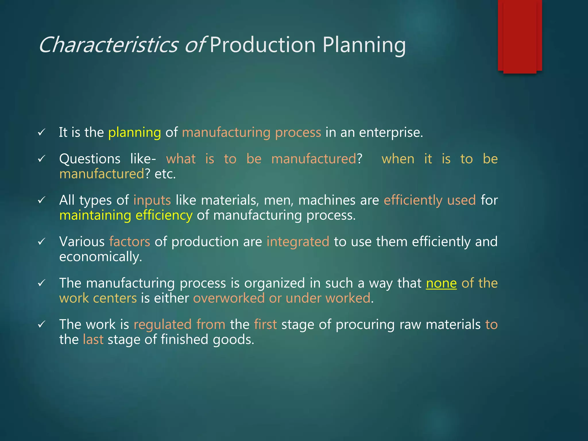 Characteristics of Production Planning
 It is the planning of manufacturing process in an enterprise.
 Questions like- what is to be manufactured? when it is to be
manufactured? etc.
 All types of inputs like materials, men, machines are efficiently used for
maintaining efficiency of manufacturing process.
 Various factors of production are integrated to use them efficiently and
economically.
 The manufacturing process is organized in such a way that none of the
work centers is either overworked or under worked.
 The work is regulated from the first stage of procuring raw materials to
the last stage of finished goods.
 