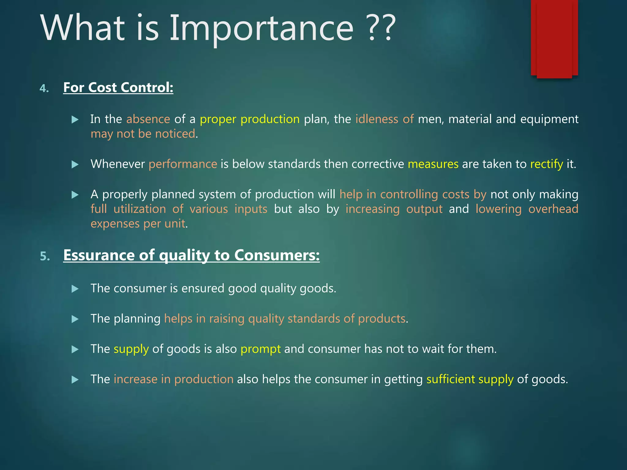 What is Importance ??
4. For Cost Control:
 In the absence of a proper production plan, the idleness of men, material and equipment
may not be noticed.
 Whenever performance is below standards then corrective measures are taken to rectify it.
 A properly planned system of production will help in controlling costs by not only making
full utilization of various inputs but also by increasing output and lowering overhead
expenses per unit.
5. Essurance of quality to Consumers:
 The consumer is ensured good quality goods.
 The planning helps in raising quality standards of products.
 The supply of goods is also prompt and consumer has not to wait for them.
 The increase in production also helps the consumer in getting sufficient supply of goods.
 