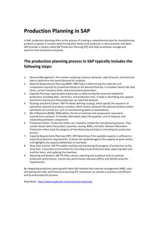 Production Planning in SAP
In SAP, production planning refers to the process of creating a comprehensive plan for manufacturing
products or goods. It involves determining what needs to be produced, in what quantity, and when.
SAP provides a module called SAP Production Planning (PP) that helps businesses manage and
optimize their production processes.
The production planning process in SAP typically includes the
following steps:
1. Demand Management: This involves analyzing customer demands, sales forecasts, and historical
data to determine the overall demand for products.
2. Material Requirements Planning (MRP): MRP helps in determining the materials and
components required for production based on the demand forecast. It considers factors like lead
times, current inventory levels, and procurement parameters.
3. Capacity Planning: Capacity planning focuses on determining the resources needed for
production, including labor, machinery, and production lines. It helps in identifying any capacity
constraints and ensures that production can meet the demand.
4. Routings and Work Centers: SAP PP allows defining routings, which specify the sequence of
operations required to produce a product. Work centers represent the physical locations where
operations are carried out, such as manufacturing plants or workstations.
5. Bill of Materials (BOM): BOM defines the list of materials and components required to
manufacture a product. It includes information about the quantity, unit of measure, and
relationships between components.
6. Production Orders: Production orders are created to initiate the manufacturing process. They
contain details about the product, quantity, routing, BOM, and other relevant information.
Production orders track the progress of manufacturing and help in controlling the production
process.
7. Capacity Requirements Planning (CRP): CRP determines if the available capacity is sufficient to
meet the production requirements. It checks the workload against the capacity of work centers
and highlights any capacity bottlenecks or overloads.
8. Shop Floor Control: SAP PP enables tracking and monitoring the progress of production on the
shop floor. It provides functionalities for recording actual production data, capturing labor and
machine hours, and updating the inventory.
9. Reporting and Analysis: SAP PP offers various reporting and analytical tools to evaluate
production performance, monitor key performance indicators (KPIs), and identify areas for
improvement.
By integrating production planning with other SAP modules like materials management (MM), sales
and distribution (SD), and financial accounting (FI), businesses can achieve a seamless and efficient
end-to-end production process.
Read More: https://www.zyplesoft.com/production-planning/
 