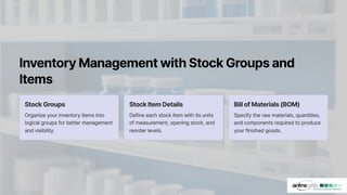 InventoryManagementwithStockGroupsand
Items
StockGroups
Organize your inventory items into
logical groups for better management
and visibility.
StockItemDetails
Define each stock item with its units
of measurement, opening stock, and
reorder levels.
BillofMaterials(BOM)
Specify the raw materials, quantities,
and components required to produce
your finished goods.
 