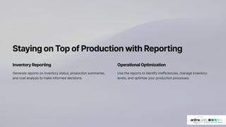 StayingonTopofProductionwithReporting
Inventory Reporting
Generate reports on inventory status, production summaries,
and cost analysis to make informed decisions.
Operational Optimization
Use the reports to identify inefficiencies, manage inventory
levels, and optimize your production processes.
 