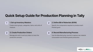 QuickSetupGuideforProductionPlanninginTally
1 1.SetupInventoryMasters
Create stock groups, categories, items, and units of
measure.
2 2.DefineBillofMaterials(BOM)
Specify the components required to produce each
finished good.
3 3.CreateProductionOrders
Manage job work in and out orders to track the
production process.
4 4.RecordManufacturingProcess
Use the Manufacturing Journal to capture raw material
consumption and finished goods production.
 