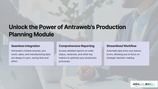 UnlockthePowerofAntraweb'sProduction
PlanningModule
SeamlessIntegration
Antraweb's module ensures your
stock, sales, and manufacturing data
are always in sync, saving time and
effort.
ComprehensiveReporting
Access detailed reports on order
status, variances, and other key
metrics to optimize your production
processes.
StreamlinedWorkflow
Automate data entry and reduce
errors, allowing you to focus on
strategic decision-making.
 