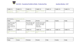 Unit G321 – Foundation Portfolio in Media – Production Plan Jonathan Sheehan - 2127
Complete by: Complete by: Complete by: Complete by: Complete by: Complete by: Complete by:
Wednesday 3rd
December 2014.
Thursday 4th December
2014.
Thursday 4th December
2014.
Thursday 4th December
2014.
Week beginning: Monday 8th December 2014.
Monday Tuesday Wednesday Thursday Friday Saturday Sunday
The contents page will
officially start and I
will be adding
features such as the
different stories and
details.
Meet with James again
to take the images for
the contents page.
The photo will be placed
into the contents page
with the correct filters,
effects and
enhancements.
Complete by: Complete by: Complete by: Complete by: Complete by: Complete by: Complete by:
Monday 12nd January
2015.
Monday 15th December
2014.
Monday 15th December
2014.
Week beginning: Monday 15th December 2014.
Monday Tuesday Wednesday Thursday Friday Saturday Sunday
 