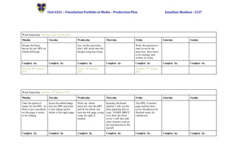 Unit G321 – Foundation Portfolio in Media – Production Plan Jonathan Sheehan - 2127
Week beginning: Monday 12nd January 2015.
Monday Tuesday Wednesday Thursday Friday Saturday Sunday
Design the basic
layout for my DPS on
Adobe InDesign.
Lay out the questions
that I will insert into the
design using text boxes.
Write the questions I
want to use in my
interview, these have
to be exciting and
worthy of using.
Complete by: Complete by: Complete by: Complete by: Complete by: Complete by: Complete by:
Monday 26th January
2015.
Friday 16th January
2015.
Monday 19th January
2015.
Week beginning: Monday 19th January 2015.
Monday Tuesday Wednesday Thursday Friday Saturday Sunday
Take the photo of
James for the DPS. As
there is just one photo
on this page it needs
to be striking.
Insert the edited image
into the DPS and work
it into taking up the
whole of the right page.
Write my whole
interview into the DPS
and fit the whole text
onto the left page, using
some the right if
needed.
Keeping the brand
identity I will use the
lotte papering font to
copy ‘JAMES BRICE’
over from the front
cover. I will also add
other features such as
the introduction in the
top left.
The DPS, Contents
page and the front
cover should now be
finished ready for
submission.
Complete by: Complete by: Complete by: Complete by: Complete by: Complete by: Complete by:
 