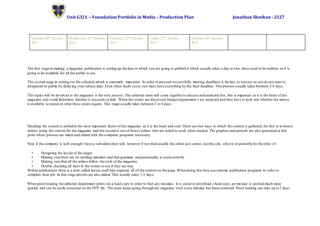 Unit G321 – Foundation Portfolio in Media – Production Plan Jonathan Sheehan - 2127
Tuesday 20th January
2015.
Wednesday 21st January
2015.
Thursday 22nd January
2015.
Friday 23rd January
2015.
Monday 26th January
2015.
The first stage to making a magazine publication is setting up the date in which you are going to publish it which usually takes a day or two, these need to be realistic as it is
going to be available for all the public to see.
The second stage in sorting out the schedule which is extremely important. In order to proceed successfully, meeting deadlines is the key to success as you do not want to
disappoint to public by delaying your release date. Even when faults occur you must have everything by the final deadline. This process usually takes between 2-4 days.
The topics will be involved in the magazine is the next process.The editorial team will come togetherto discuss and analyzed this, this is important as it is the heart of the
magazine and could determine whether it succeeds orfails. When the stories are discussed,budget requirement s are analyzed and they have to look into whether the money
is available to spend on what these stores require. This stage usually takes between 2 to 4 days.
Deciding the content is probably the most important factor of the magazine as it is the heart and soul. There are two ways in which the content is gathered, the first is in-house
writers wring the content for the magazine and the second is out-of-house writers who are asked to work when needed. The graphics and artwork are also generated at this
point where pictures are taken and edited with the computer programs necessary.
Next if the company is well enough t have a sub-editorthey will, however if not then usually the editor just carries out this role, s(he) is responsible for the roles of:
• Designing the layout of the pages
• Making sure there are no spelling mistakes and that grammar and punctuality is used correctly
• Making sure that all the artless follow the style of the magazine
• Double checking all facts in the stories to see if they are true.
Within publications there is a term called layout staff who organize all of the content on the page. When doing this they use extreme publication programs in order to
complete their job. In this stage adverts are also added.This usually takes 1-3 days.
When proof reading the editorial department prints out a hard copy in order to find any mistakes. It is easier to proofread a hard copy,an mistake is spotted much more
quickly and can be easily corrected on the DTP file. The team keeps going through the magazine until every mistake has been corrected. Proof reading can take up to 2 days.
 