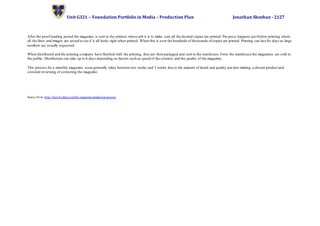 Unit G321 – Foundation Portfolio in Media – Production Plan Jonathan Sheehan - 2127
After the proof reading period the magazine is sent to the printers whose job it is to make sure all the desired copies are printed. Pre-press happens just before printing where
all the fines and images are tested to see if it all looks right when printed. When this is over the hundreds of thousands ofcopies are printed. Printing can last for days as large
numbers are usually requested.
When distributed and the printing company have finished with the printing, they are then packaged and sent to the warehouse.From the warehouse the magazines are sold to
the public. Distribution can take up to 6 days depending on factors such as speed of the couriers and the quality of the magazine.
This process for a monthly magazine issue generally takes between two weeks and 3 weeks due to the amount of detail and quality put into making a decent product and
constant reviewing of correcting the magazine.
Source from: http://www.hosbeg.com/the-magazine-production-process
 