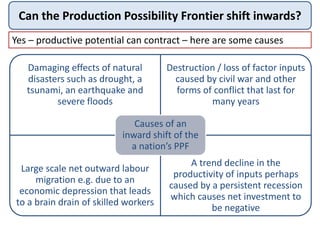 Can the Production Possibility Frontier shift inwards?
Yes – productive potential can contract – here are some causes
Damaging effects of natural
disasters such as drought, a
tsunami, an earthquake and
severe floods
Destruction / loss of factor inputs
caused by civil war and other
forms of conflict that last for
many years
Large scale net outward labour
migration e.g. due to an
economic depression that leads
to a brain drain of skilled workers
A trend decline in the
productivity of inputs perhaps
caused by a persistent recession
which causes net investment to
be negative
Causes of an
inward shift of the
a nation’s PPF
 