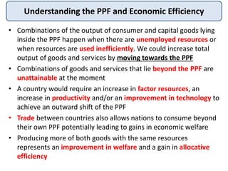 Understanding the PPF and Economic Efficiency
• Combinations of the output of consumer and capital goods lying
inside the PPF happen when there are unemployed resources or
when resources are used inefficiently. We could increase total
output of goods and services by moving towards the PPF
• Combinations of goods and services that lie beyond the PPF are
unattainable at the moment
• A country would require an increase in factor resources, an
increase in productivity and/or an improvement in technology to
achieve an outward shift of the PPF
• Trade between countries also allows nations to consume beyond
their own PPF potentially leading to gains in economic welfare
• Producing more of both goods with the same resources
represents an improvement in welfare and a gain in allocative
efficiency
 
