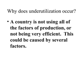Why does underutilization occur? A country is not using all of the factors of production, or not being very efficient.  This could be caused by several factors. 