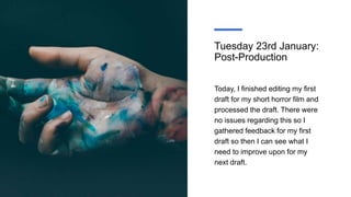 Tuesday 23rd January:
Post-Production
Today, I finished editing my first
draft for my short horror film and
processed the draft. There were
no issues regarding this so I
gathered feedback for my first
draft so then I can see what I
need to improve upon for my
next draft.
 