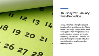 Thursday 25th January:
Post-Production
Today, I finished editing the second
iteration of my short horror film. There
weren’t any major complications while
editing other than trying to make it as
professional as possible along with
upholding the standard I have for this
project which proved to be difficult as I
was deliberating how to make the
opening credits.
 