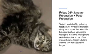 Friday 26th January:
Production + Post-
Production
Today, I started off by gathering
feedback for my second iteration
of my short horror film. With this,
I decided to shoot some more
footage to make the ending more
seamless as that is one of the
main criticisms I received along
with the fact that it could be
longer.
 