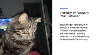 Thursday 1st February:
Post-Production
Today, I began editing my third
iteration of my short horror film.
However, I had complications
with the software I am using
therefore I couldn’t complete the
third iteration of Frectum today.
 