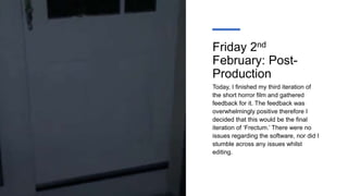 Friday 2nd
February: Post-
Production
Today, I finished my third iteration of
the short horror film and gathered
feedback for it. The feedback was
overwhelmingly positive therefore I
decided that this would be the final
iteration of ‘Frectum.’ There were no
issues regarding the software, nor did I
stumble across any issues whilst
editing.
 
