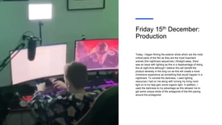 Friday 15th December:
Production
Today, I began filming the exterior shots which are the most
critical parts of the film as they are the most important
scenes (the nightmare sequences.) Straight away, there
was an issue with lighting as this is a disadvantage of doing
this at night-time although I believe this will benefit the
product severely in the long run as this will create a more
immersive experience as something that would happen in a
nightmare. To combat the darkness, I used lighting
resources I had on me along with turning my living room
light on to try help gain some organic light. In addition, I
used the darkness to my advantage as this allowed me to
get some unique shots of the antagonist of the film pacing
around the protagonist.
 