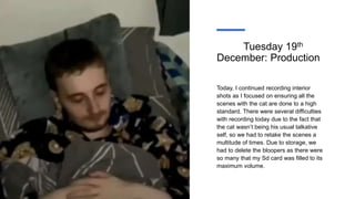 Tuesday 19th
December: Production
Today, I continued recording interior
shots as I focused on ensuring all the
scenes with the cat are done to a high
standard. There were several difficulties
with recording today due to the fact that
the cat wasn’t being his usual talkative
self, so we had to retake the scenes a
multitude of times. Due to storage, we
had to delete the bloopers as there were
so many that my Sd card was filled to its
maximum volume.
 