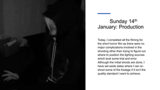 Sunday 14th
January: Production
Today, I completed all the filming for
the short horror film as there were no
major complications involved in the
shooting other than trying to figure out
where to position the lighting sources
which took some trial and error.
Although the initial shoots are done, I
have set aside dates where I can re-
shoot some of the footage if it isn’t the
quality standard I want to achieve.
 