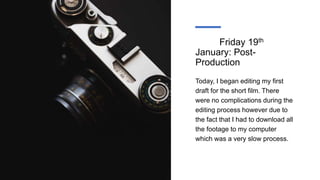 Friday 19th
January: Post-
Production
Today, I began editing my first
draft for the short film. There
were no complications during the
editing process however due to
the fact that I had to download all
the footage to my computer
which was a very slow process.
 