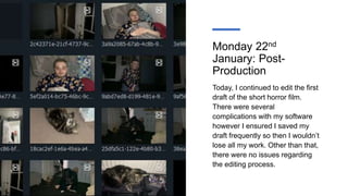 Monday 22nd
January: Post-
Production
Today, I continued to edit the first
draft of the short horror film.
There were several
complications with my software
however I ensured I saved my
draft frequently so then I wouldn’t
lose all my work. Other than that,
there were no issues regarding
the editing process.
 