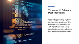 Thursday 1st February:
Post-Production
Today, I began editing my third
iteration of my short horror film.
However, I had complications
with the software I am using
therefore I couldn’t complete the
third iteration of Frectum today.
 