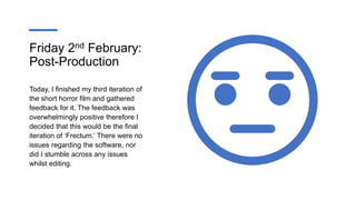 Friday 2nd February:
Post-Production
Today, I finished my third iteration of
the short horror film and gathered
feedback for it. The feedback was
overwhelmingly positive therefore I
decided that this would be the final
iteration of ‘Frectum.’ There were no
issues regarding the software, nor
did I stumble across any issues
whilst editing.
 