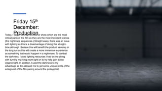 Friday 15th
December:
Production
Today, I began filming the exterior shots which are the most
critical parts of the film as they are the most important scenes
(the nightmare sequences.) Straight away, there was an issue
with lighting as this is a disadvantage of doing this at night-
time although I believe this will benefit the product severely in
the long run as this will create a more immersive experience
as something that would happen in a nightmare. To combat
the darkness, I used lighting resources I had on me along
with turning my living room light on to try help gain some
organic light. In addition, I used the darkness to my
advantage as this allowed me to get some unique shots of the
antagonist of the film pacing around the protagonist.
 